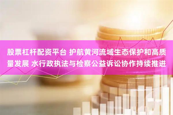 股票杠杆配资平台 护航黄河流域生态保护和高质量发展 水行政执法与检察公益诉讼协作持续推进