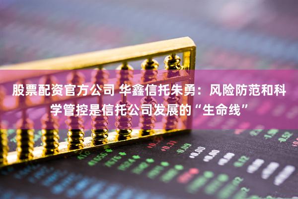 股票配资官方公司 华鑫信托朱勇：风险防范和科学管控是信托公司发展的“生命线”