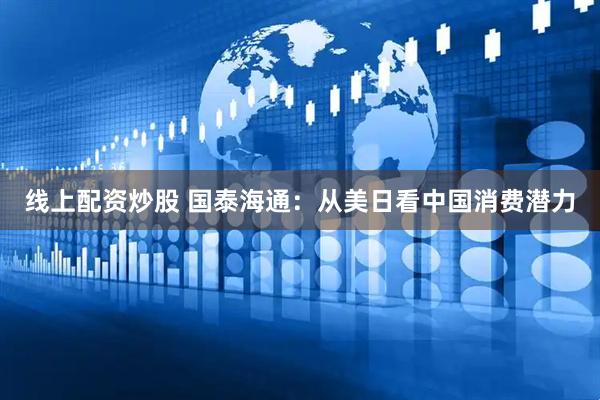 线上配资炒股 国泰海通：从美日看中国消费潜力