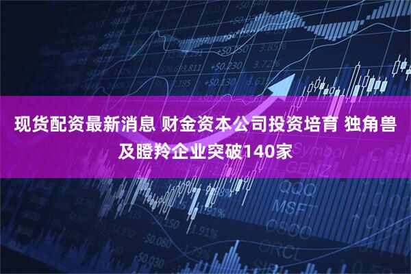 现货配资最新消息 财金资本公司投资培育 独角兽及瞪羚企业突破140家