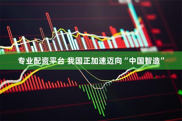 专业配资平台 我国正加速迈向“中国智造”