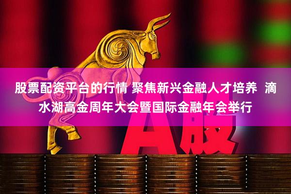 股票配资平台的行情 聚焦新兴金融人才培养  滴水湖高金周年大会暨国际金融年会举行