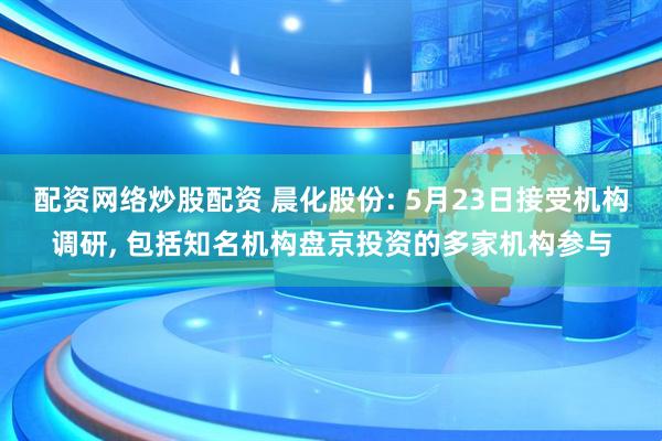 配资网络炒股配资 晨化股份: 5月23日接受机构调研, 包括知名机构盘京投资的多家机构参与