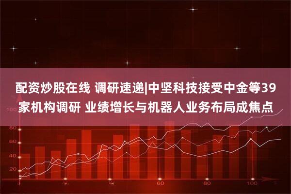 配资炒股在线 调研速递|中坚科技接受中金等39家机构调研 业绩增长与机器人业务布局成焦点