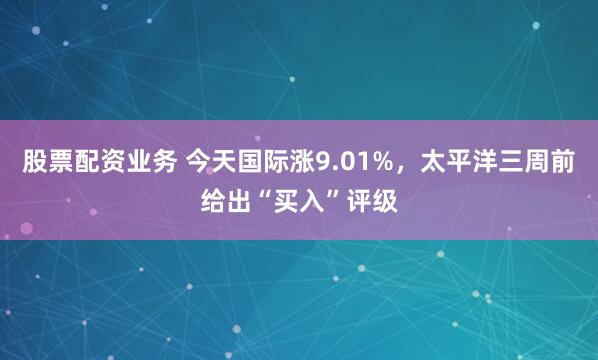 股票配资业务 今天国际涨9.01%，太平洋三周前给出“买入”评级