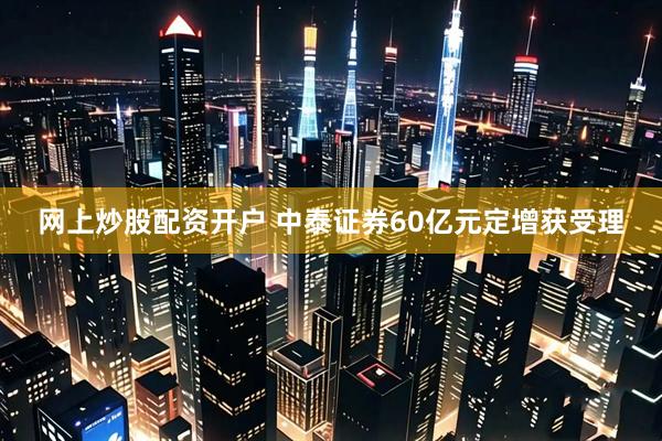 网上炒股配资开户 中泰证券60亿元定增获受理