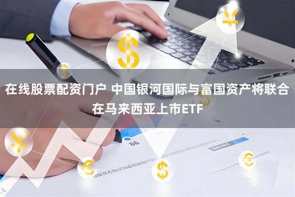 在线股票配资门户 中国银河国际与富国资产将联合在马来西亚上市ETF