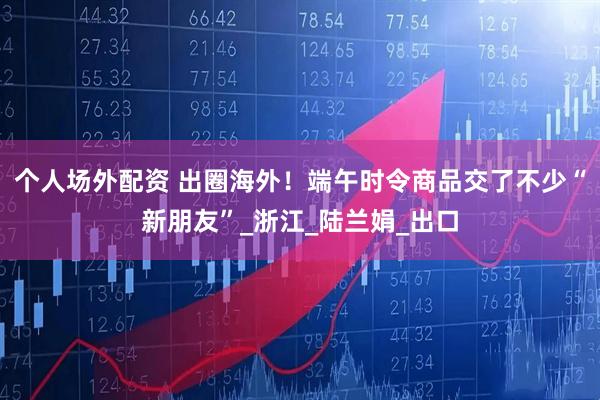 个人场外配资 出圈海外！端午时令商品交了不少“新朋友”_浙江_陆兰娟_出口