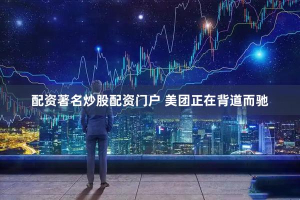 配资著名炒股配资门户 美团正在背道而驰