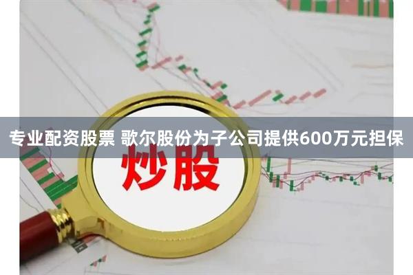 专业配资股票 歌尔股份为子公司提供600万元担保