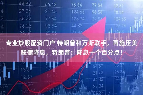 专业炒股配资门户 特朗普和万斯联手，再施压美联储降息，特朗普：降息一个百分点！