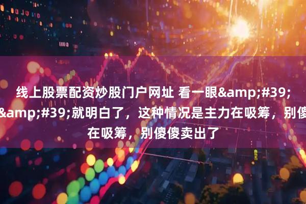 线上股票配资炒股门户网址 看一眼&#39;筹码分布&#39;就明白了，这种情况是主力在吸筹，别傻傻卖出了