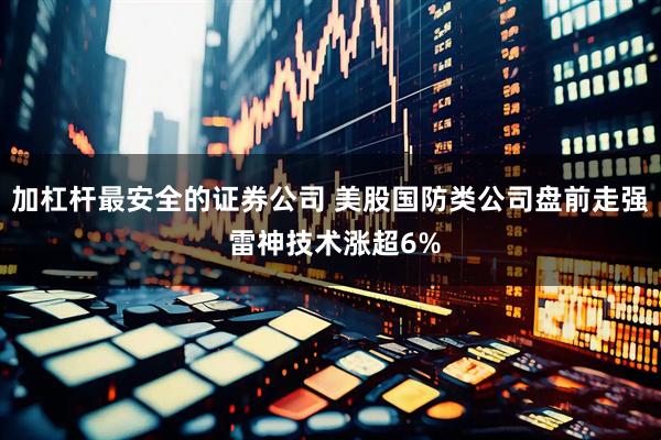 加杠杆最安全的证券公司 美股国防类公司盘前走强 雷神技术涨超6%
