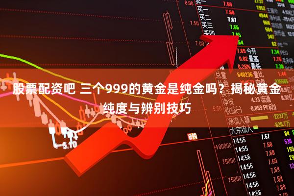 股票配资吧 三个999的黄金是纯金吗？揭秘黄金纯度与辨别技巧