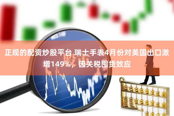 正规的配资炒股平台 瑞士手表4月份对美国出口激增149%，因关税囤货效应