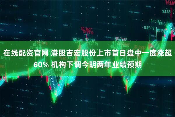 在线配资官网 港股吉宏股份上市首日盘中一度涨超60% 机构下调今明两年业绩预期