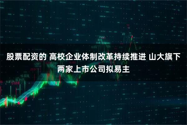 股票配资的 高校企业体制改革持续推进 山大旗下两家上市公司拟易主