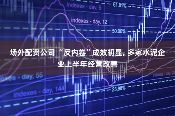 场外配资公司 “反内卷”成效初显, 多家水泥企业上半年经营改善