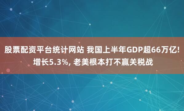股票配资平台统计网站 我国上半年GDP超66万亿! 增长5.3%, 老美根本打不赢关税战