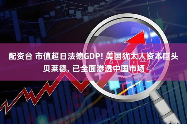 配资台 市值超日法德GDP! 美国犹太人资本巨头贝莱德, 已全面渗透中国市场