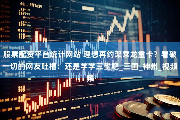 股票配资平台统计网站 理想再约架乘龙重卡？看破一切的网友吐槽：还是学学三望吧_三国_神州_视频