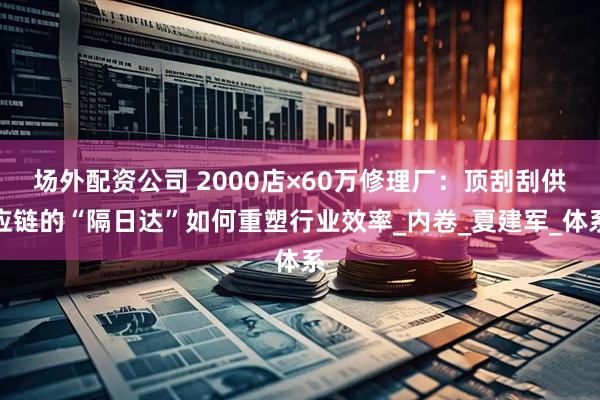 场外配资公司 2000店×60万修理厂：顶刮刮供应链的“隔日达”如何重塑行业效率_内卷_夏建军_体系