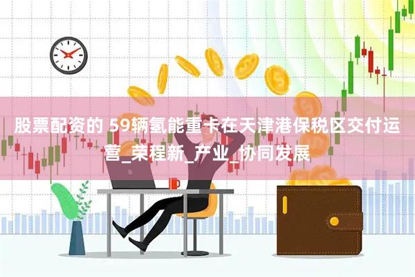 股票配资的 59辆氢能重卡在天津港保税区交付运营_荣程新_产业_协同发展