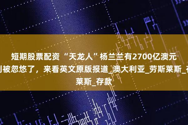 短期股票配资 “天龙人”杨兰兰有2700亿澳元？别被忽悠了，来看英文原版报道_澳大利亚_劳斯莱斯_存款