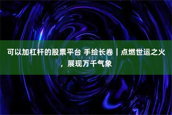 可以加杠杆的股票平台 手绘长卷｜点燃世运之火，展现万千气象