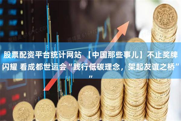 股票配资平台统计网站 【中国那些事儿】不止奖牌闪耀 看成都世运会“践行低碳理念，架起友谊之桥”