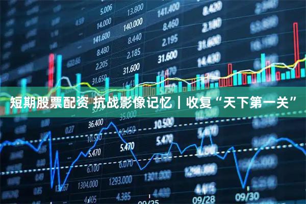 短期股票配资 抗战影像记忆｜收复“天下第一关”