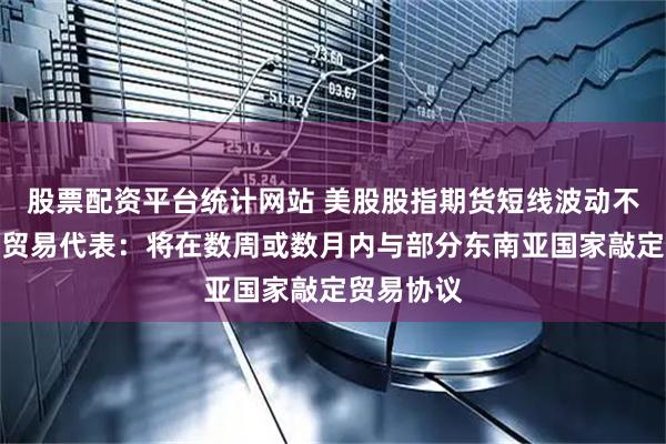 股票配资平台统计网站 美股股指期货短线波动不大，美国贸易代表：将在数周或数月内与部分东南亚国家敲定贸易协议