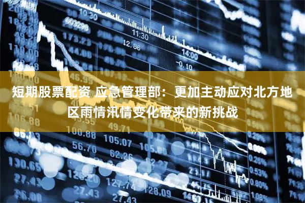 短期股票配资 应急管理部：更加主动应对北方地区雨情汛情变化带来的新挑战